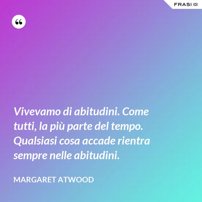 Vivevamo di abitudini. Come tutti, la più parte del tempo. Qualsiasi cosa accade rientra sempre nelle abitudini. - Margaret Atwood