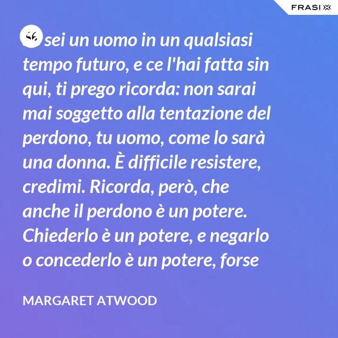 Se sei un uomo in un qualsiasi tempo futuro, e ce l'hai fatta sin qui, ti prego ricorda: non sarai mai soggetto alla tentazione del perdono, tu uomo, come lo sarà una donna. È difficile resistere, credimi. Ricorda, però, che anche il perdono è un potere. Chiederlo è un potere, e negarlo o concederlo è un potere, forse il più grande. - Margaret Atwood