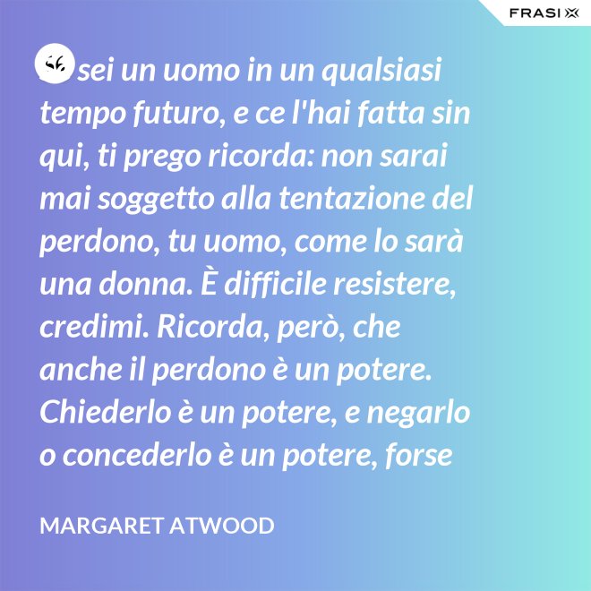 Se sei un uomo in un qualsiasi tempo futuro, e ce l'hai fatta sin qui, ti prego ricorda: non sarai mai soggetto alla tentazione del perdono, tu uomo, come lo sarà una donna. È difficile resistere, credimi. Ricorda, però, che anche il perdono è un potere. Chiederlo è un potere, e negarlo o concederlo è un potere, forse il più grande. - Margaret Atwood