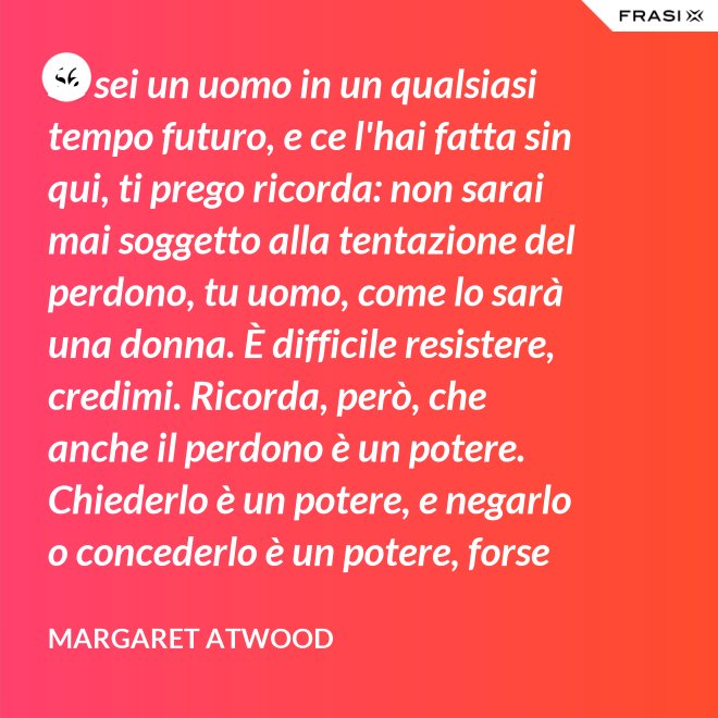 Se sei un uomo in un qualsiasi tempo futuro, e ce l'hai fatta sin qui, ti prego ricorda: non sarai mai soggetto alla tentazione del perdono, tu uomo, come lo sarà una donna. È difficile resistere, credimi. Ricorda, però, che anche il perdono è un potere. Chiederlo è un potere, e negarlo o concederlo è un potere, forse il più grande. - Margaret Atwood