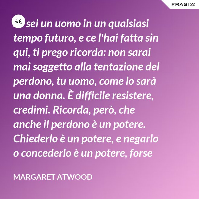 Se sei un uomo in un qualsiasi tempo futuro, e ce l'hai fatta sin qui, ti prego ricorda: non sarai mai soggetto alla tentazione del perdono, tu uomo, come lo sarà una donna. È difficile resistere, credimi. Ricorda, però, che anche il perdono è un potere. Chiederlo è un potere, e negarlo o concederlo è un potere, forse il più grande. - Margaret Atwood