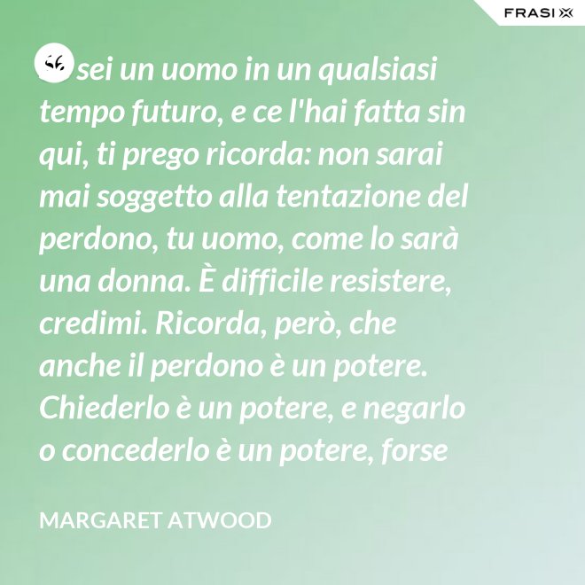 Se sei un uomo in un qualsiasi tempo futuro, e ce l'hai fatta sin qui, ti prego ricorda: non sarai mai soggetto alla tentazione del perdono, tu uomo, come lo sarà una donna. È difficile resistere, credimi. Ricorda, però, che anche il perdono è un potere. Chiederlo è un potere, e negarlo o concederlo è un potere, forse il più grande. - Margaret Atwood