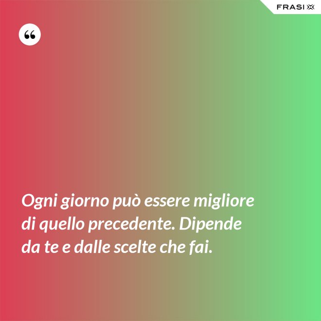 Ogni giorno può essere migliore di quello precedente. Dipende da te e dalle scelte che fai. - Anonimo