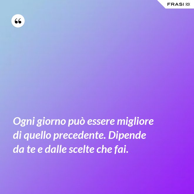 Ogni giorno può essere migliore di quello precedente. Dipende da te e dalle scelte che fai. - Anonimo