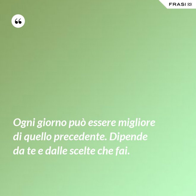 Ogni giorno può essere migliore di quello precedente. Dipende da te e dalle scelte che fai. - Anonimo