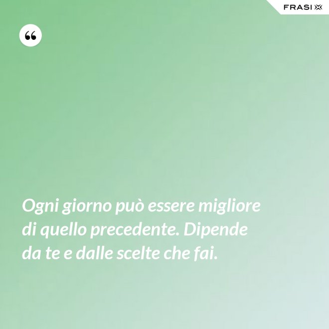 Ogni giorno può essere migliore di quello precedente. Dipende da te e dalle scelte che fai. - Anonimo