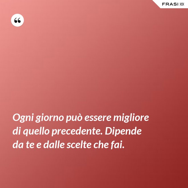 Ogni giorno può essere migliore di quello precedente. Dipende da te e dalle scelte che fai. - Anonimo