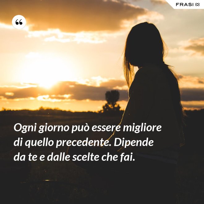 Ogni giorno può essere migliore di quello precedente. Dipende da te e dalle scelte che fai. - Anonimo