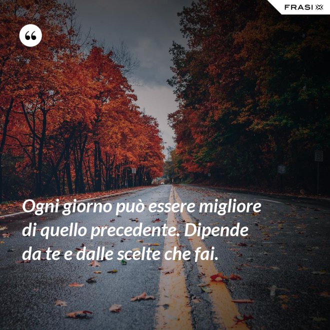 Ogni giorno può essere migliore di quello precedente. Dipende da te e dalle scelte che fai. - Anonimo