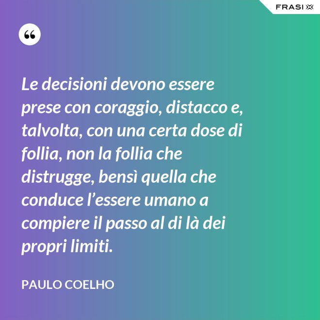 Le decisioni devono essere prese con coraggio, distacco e, talvolta, con una certa dose di follia, non la follia che distrugge, bensì quella che conduce l’essere umano a compiere il passo al di là dei propri limiti. - Paulo Coelho