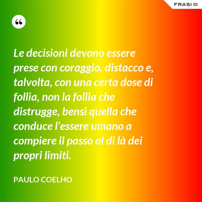 Le decisioni devono essere prese con coraggio, distacco e, talvolta, con una certa dose di follia, non la follia che distrugge, bensì quella che conduce l’essere umano a compiere il passo al di là dei propri limiti. - Paulo Coelho