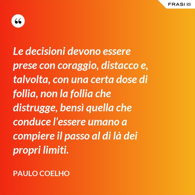 Le decisioni devono essere prese con coraggio, distacco e, talvolta, con una certa dose di follia, non la follia che distrugge, bensì quella che conduce l’essere umano a compiere il passo al di là dei propri limiti. - Paulo Coelho