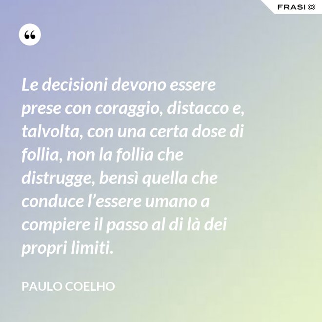 Le decisioni devono essere prese con coraggio, distacco e, talvolta, con una certa dose di follia, non la follia che distrugge, bensì quella che conduce l’essere umano a compiere il passo al di là dei propri limiti. - Paulo Coelho