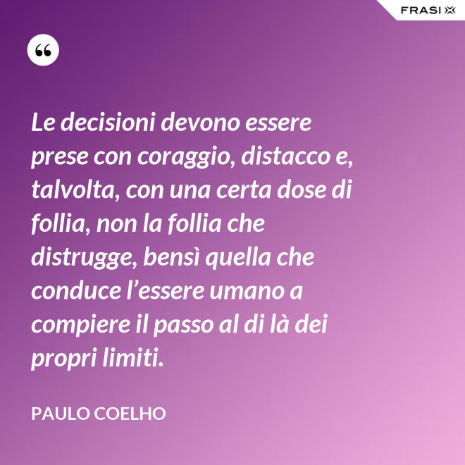 Le decisioni devono essere prese con coraggio, distacco e, talvolta, con una certa dose di follia, non la follia che distrugge, bensì quella che conduce l’essere umano a compiere il passo al di là dei propri limiti. - Paulo Coelho