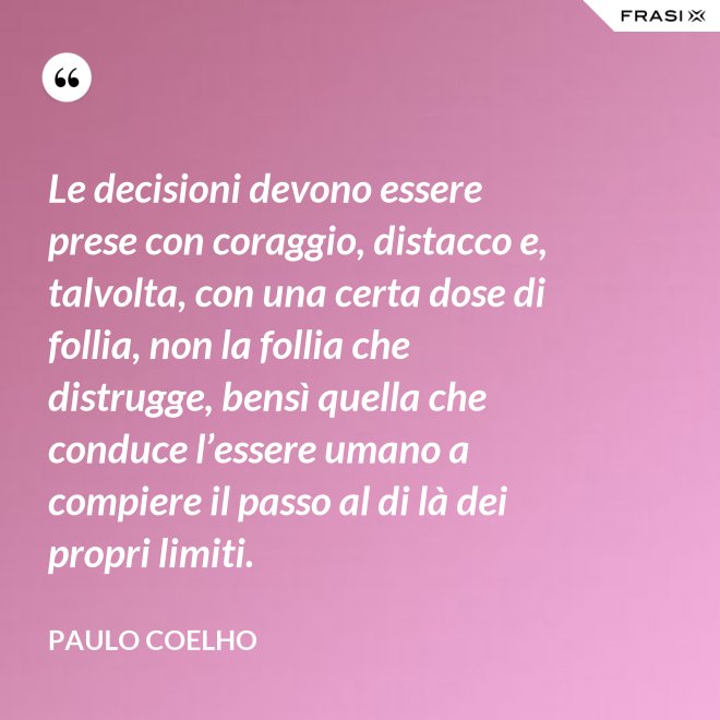 Le decisioni devono essere prese con coraggio, distacco e, talvolta, con una certa dose di follia, non la follia che distrugge, bensì quella che conduce l’essere umano a compiere il passo al di là dei propri limiti. - Paulo Coelho