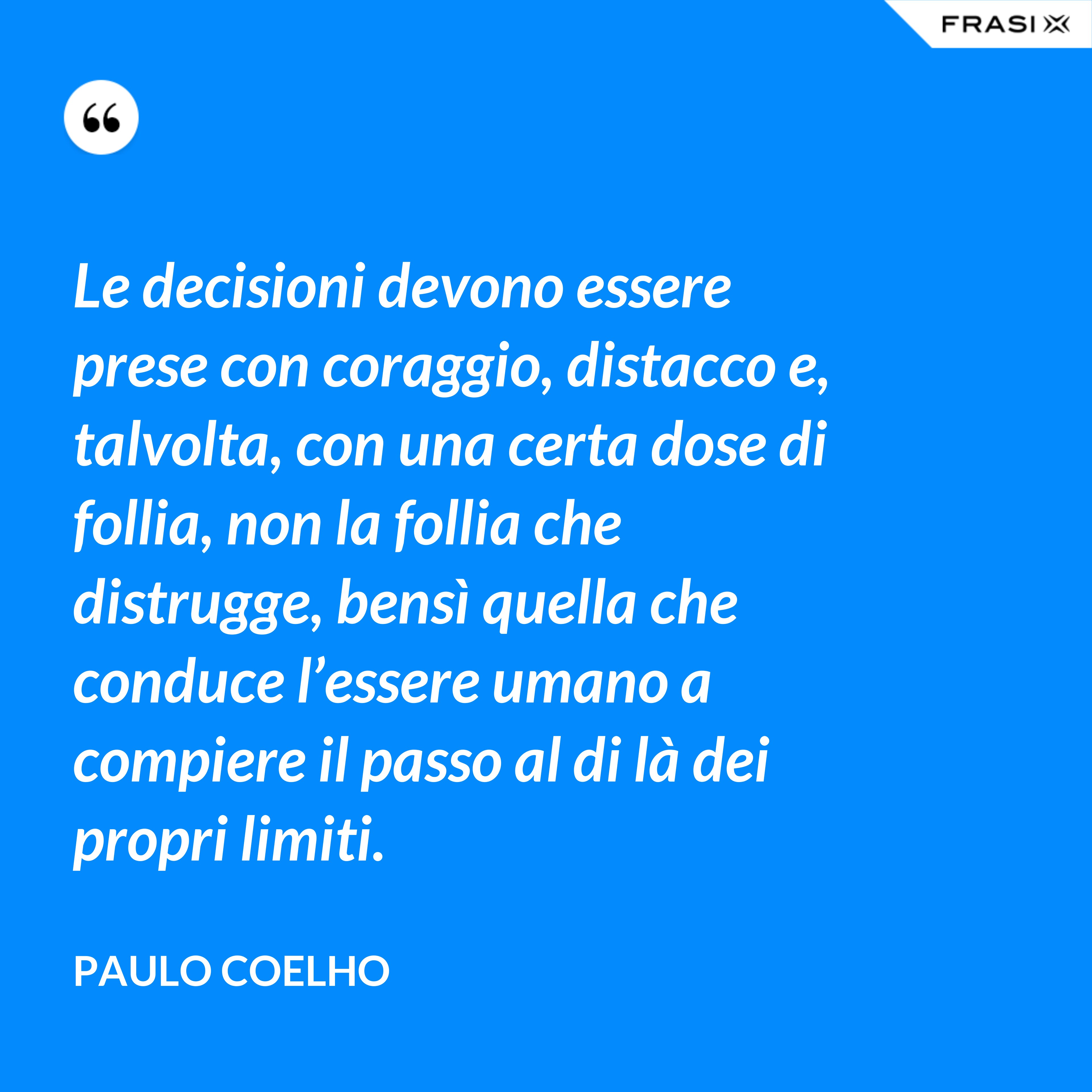 Le decisioni devono essere prese con coraggio, distacco e, talvolta, con una certa dose di follia, non la follia che distrugge, bensì quella che conduce l’essere umano a compiere il passo al di là dei propri limiti. - Paulo Coelho