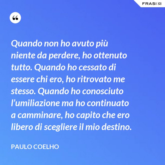 Quando non ho avuto più niente da perdere, ho ottenuto tutto. Quando ho cessato di essere chi ero, ho ritrovato me stesso. Quando ho conosciuto l’umiliazione ma ho continuato a camminare, ho capito che ero libero di scegliere il mio destino. - Paulo Coelho