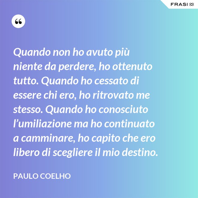 Quando non ho avuto più niente da perdere, ho ottenuto tutto. Quando ho cessato di essere chi ero, ho ritrovato me stesso. Quando ho conosciuto l’umiliazione ma ho continuato a camminare, ho capito che ero libero di scegliere il mio destino. - Paulo Coelho