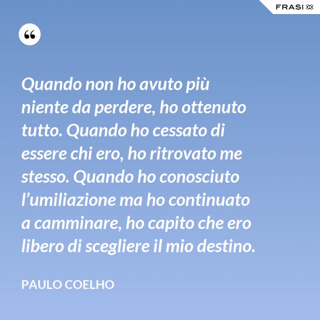 Quando non ho avuto più niente da perdere, ho ottenuto tutto. Quando ho cessato di essere chi ero, ho ritrovato me stesso. Quando ho conosciuto l’umiliazione ma ho continuato a camminare, ho capito che ero libero di scegliere il mio destino. - Paulo Coelho