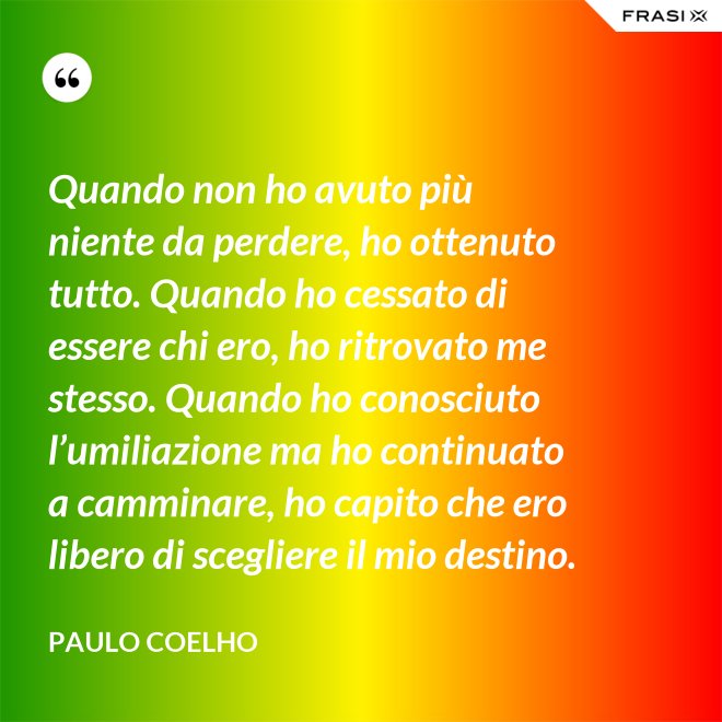 Quando non ho avuto più niente da perdere, ho ottenuto tutto. Quando ho cessato di essere chi ero, ho ritrovato me stesso. Quando ho conosciuto l’umiliazione ma ho continuato a camminare, ho capito che ero libero di scegliere il mio destino. - Paulo Coelho