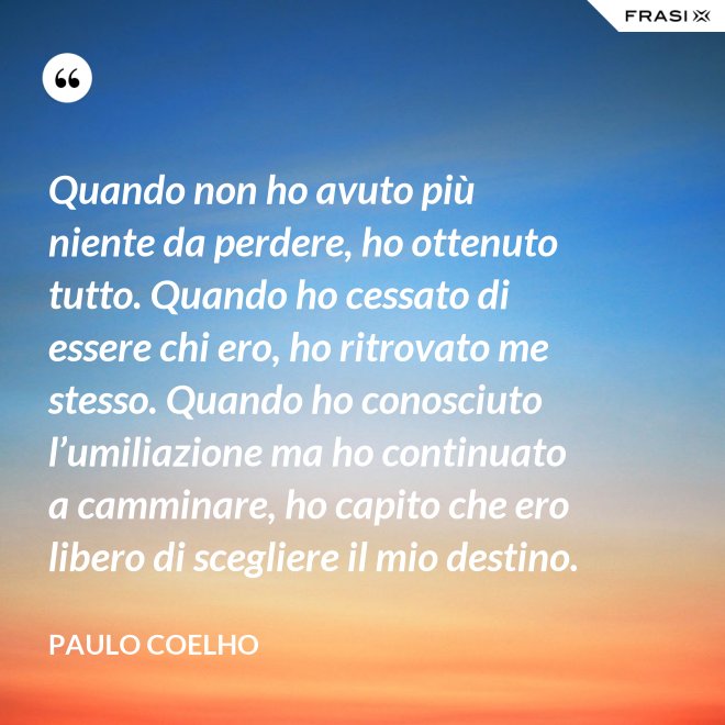 Quando non ho avuto più niente da perdere, ho ottenuto tutto. Quando ho cessato di essere chi ero, ho ritrovato me stesso. Quando ho conosciuto l’umiliazione ma ho continuato a camminare, ho capito che ero libero di scegliere il mio destino. - Paulo Coelho