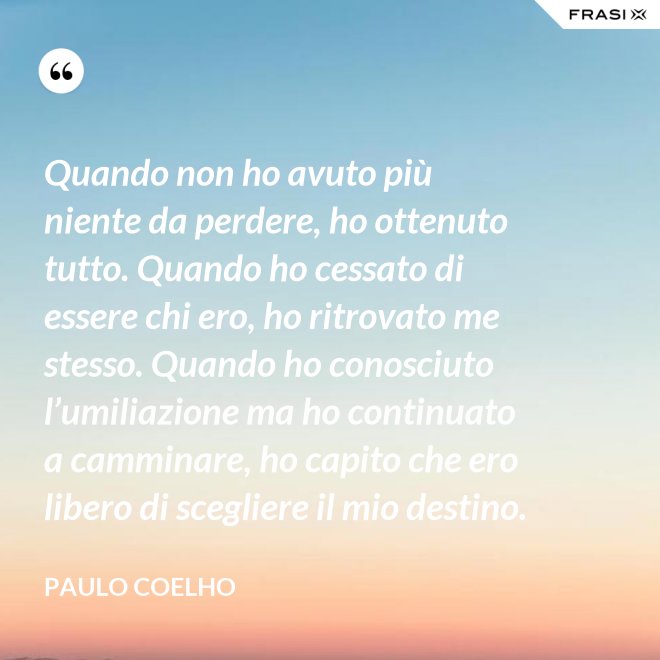 Quando non ho avuto più niente da perdere, ho ottenuto tutto. Quando ho cessato di essere chi ero, ho ritrovato me stesso. Quando ho conosciuto l’umiliazione ma ho continuato a camminare, ho capito che ero libero di scegliere il mio destino. - Paulo Coelho