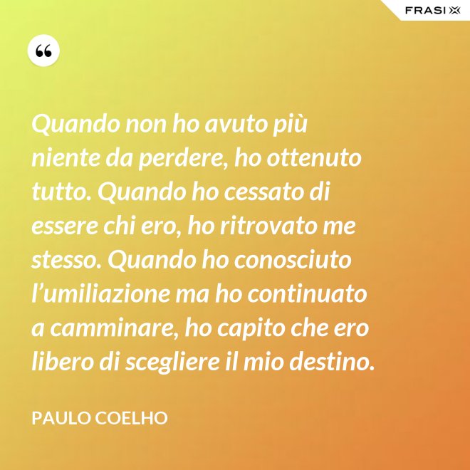 Quando non ho avuto più niente da perdere, ho ottenuto tutto. Quando ho cessato di essere chi ero, ho ritrovato me stesso. Quando ho conosciuto l’umiliazione ma ho continuato a camminare, ho capito che ero libero di scegliere il mio destino. - Paulo Coelho