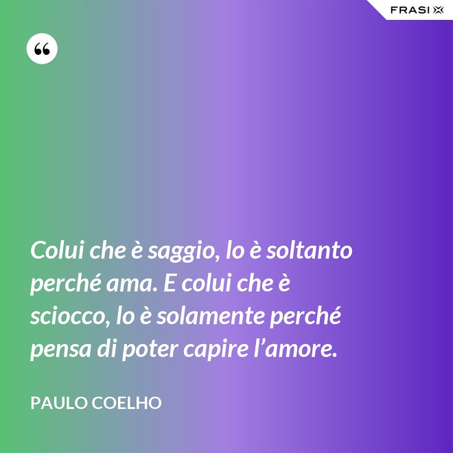 Colui che è saggio, lo è soltanto perché ama. E colui che è sciocco, lo è solamente perché pensa di poter capire l’amore. - Paulo Coelho