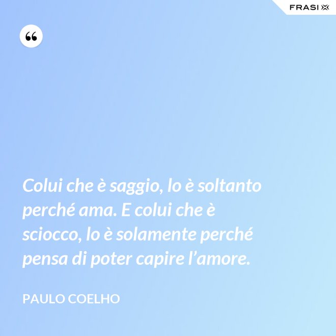 Colui che è saggio, lo è soltanto perché ama. E colui che è sciocco, lo è solamente perché pensa di poter capire l’amore. - Paulo Coelho
