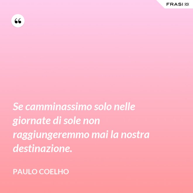 Se camminassimo solo nelle giornate di sole non raggiungeremmo mai la nostra destinazione. - Paulo Coelho