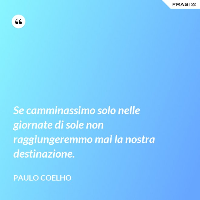 Se camminassimo solo nelle giornate di sole non raggiungeremmo mai la nostra destinazione. - Paulo Coelho