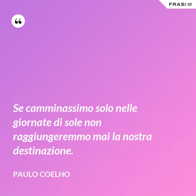Se camminassimo solo nelle giornate di sole non raggiungeremmo mai la nostra destinazione. - Paulo Coelho