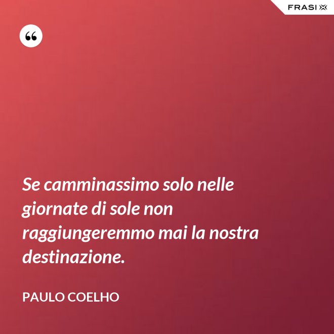 Se camminassimo solo nelle giornate di sole non raggiungeremmo mai la nostra destinazione. - Paulo Coelho