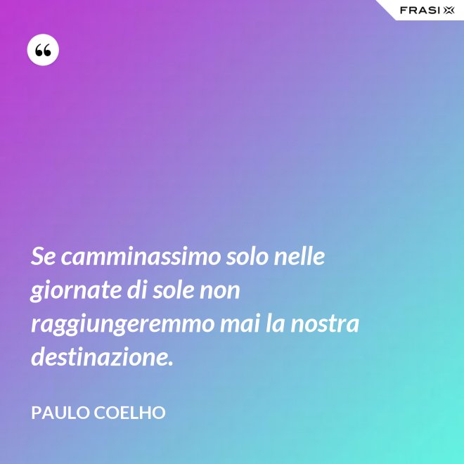Se camminassimo solo nelle giornate di sole non raggiungeremmo mai la nostra destinazione. - Paulo Coelho