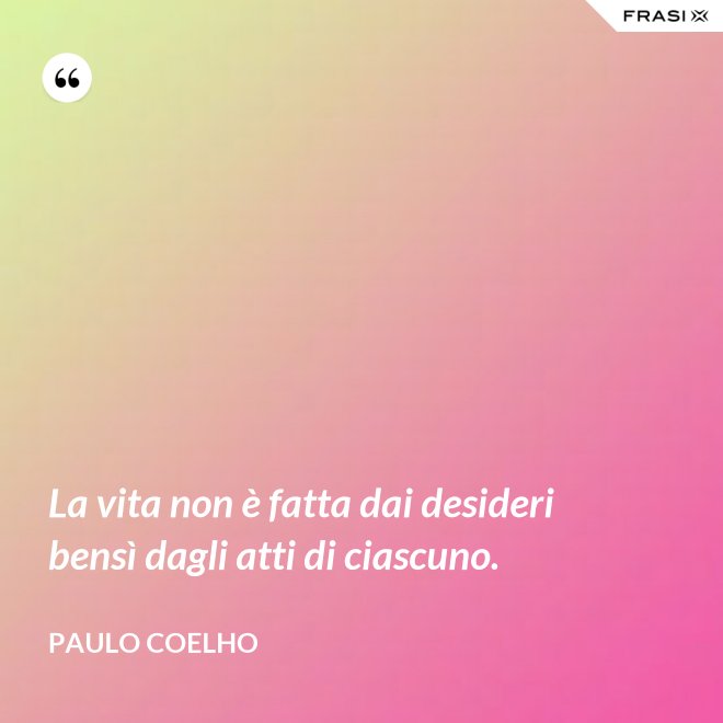 La vita non è fatta dai desideri bensì dagli atti di ciascuno. - Paulo Coelho
