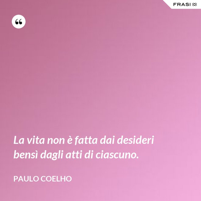 La vita non è fatta dai desideri bensì dagli atti di ciascuno. - Paulo Coelho
