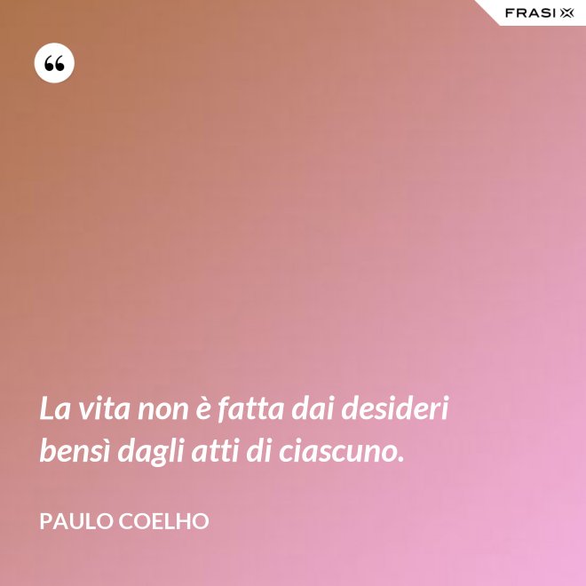 La vita non è fatta dai desideri bensì dagli atti di ciascuno. - Paulo Coelho