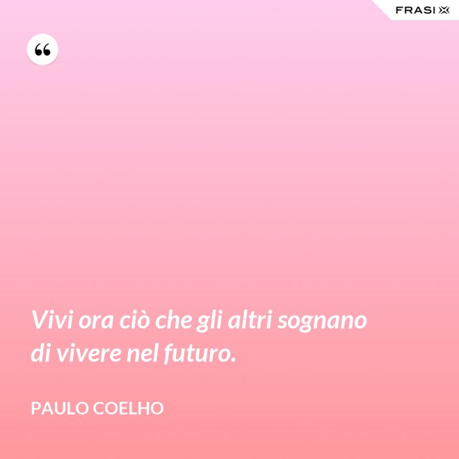 Vivi ora ciò che gli altri sognano di vivere nel futuro. - Paulo Coelho