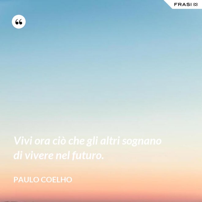 Vivi ora ciò che gli altri sognano di vivere nel futuro. - Paulo Coelho