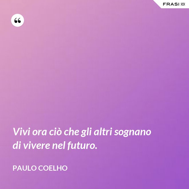 Vivi ora ciò che gli altri sognano di vivere nel futuro. - Paulo Coelho