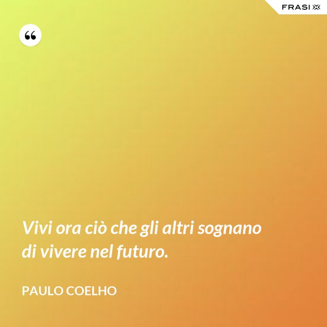 Vivi ora ciò che gli altri sognano di vivere nel futuro. - Paulo Coelho