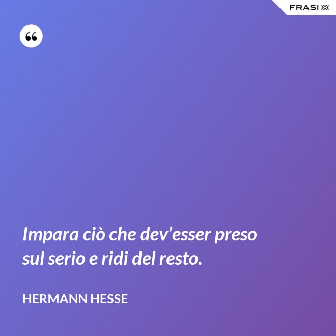 Impara ciò che dev’esser preso sul serio e ridi del resto. - Hermann Hesse