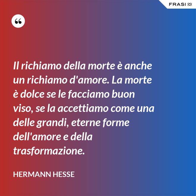 Il richiamo della morte è anche un richiamo d'amore. La morte è dolce se le facciamo buon viso, se la accettiamo come una delle grandi, eterne forme dell'amore e della trasformazione. - Hermann Hesse