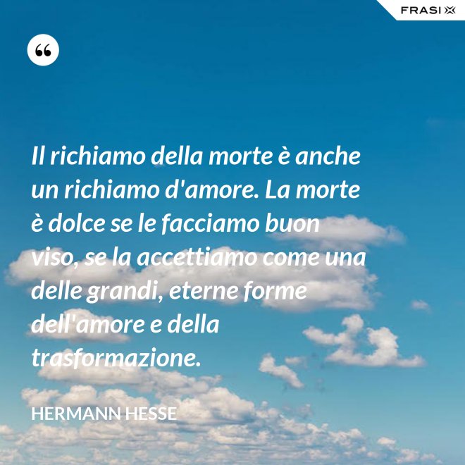 Il richiamo della morte è anche un richiamo d'amore. La morte è dolce se le facciamo buon viso, se la accettiamo come una delle grandi, eterne forme dell'amore e della trasformazione. - Hermann Hesse