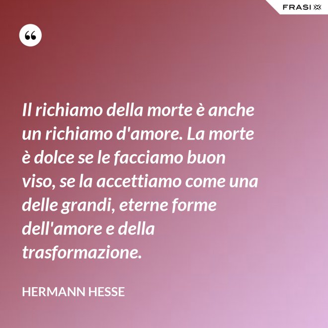Il richiamo della morte è anche un richiamo d'amore. La morte è dolce se le facciamo buon viso, se la accettiamo come una delle grandi, eterne forme dell'amore e della trasformazione. - Hermann Hesse