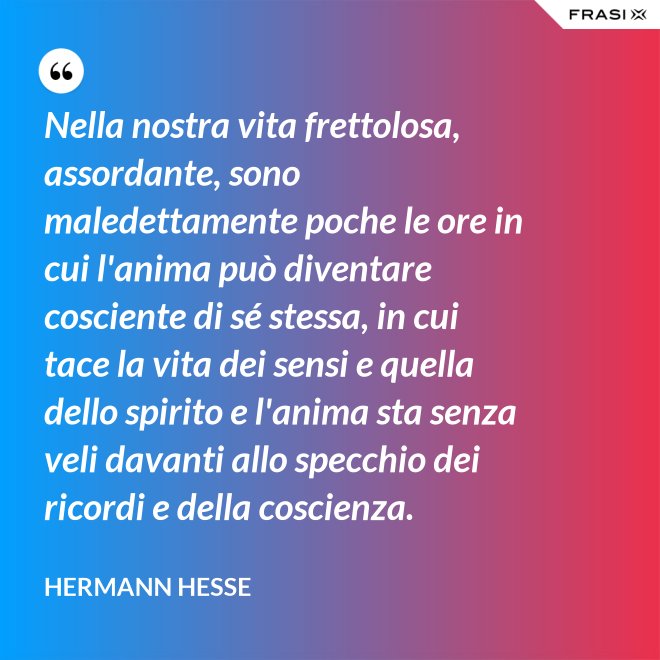 Nella nostra vita frettolosa, assordante, sono maledettamente poche le ore in cui l'anima può diventare cosciente di sé stessa, in cui tace la vita dei sensi e quella dello spirito e l'anima sta senza veli davanti allo specchio dei ricordi e della coscienza. - Hermann Hesse
