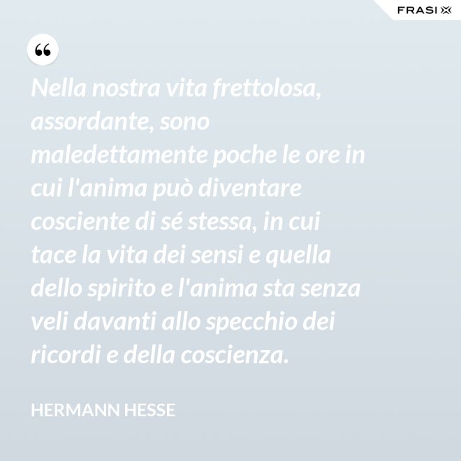 Nella nostra vita frettolosa, assordante, sono maledettamente poche le ore in cui l'anima può diventare cosciente di sé stessa, in cui tace la vita dei sensi e quella dello spirito e l'anima sta senza veli davanti allo specchio dei ricordi e della coscienza. - Hermann Hesse