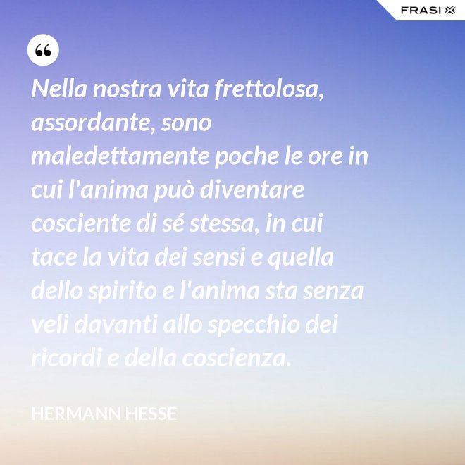 Nella nostra vita frettolosa, assordante, sono maledettamente poche le ore in cui l'anima può diventare cosciente di sé stessa, in cui tace la vita dei sensi e quella dello spirito e l'anima sta senza veli davanti allo specchio dei ricordi e della coscienza. - Hermann Hesse