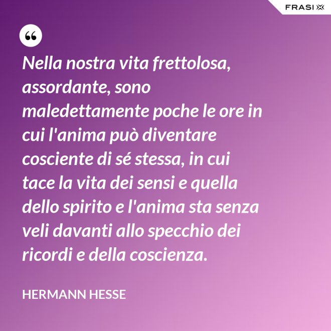 Nella nostra vita frettolosa, assordante, sono maledettamente poche le ore in cui l'anima può diventare cosciente di sé stessa, in cui tace la vita dei sensi e quella dello spirito e l'anima sta senza veli davanti allo specchio dei ricordi e della coscienza. - Hermann Hesse
