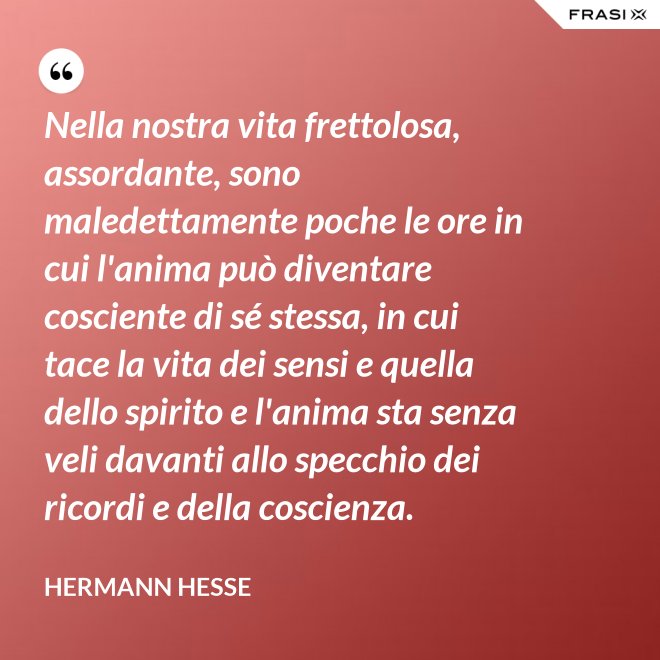 Nella nostra vita frettolosa, assordante, sono maledettamente poche le ore in cui l'anima può diventare cosciente di sé stessa, in cui tace la vita dei sensi e quella dello spirito e l'anima sta senza veli davanti allo specchio dei ricordi e della coscienza. - Hermann Hesse